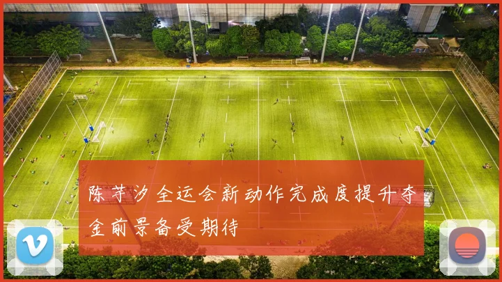 陈芋汐全运会新动作完成度提升夺金前景备受期待
